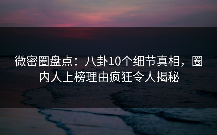 微密圈盘点：八卦10个细节真相，圈内人上榜理由疯狂令人揭秘