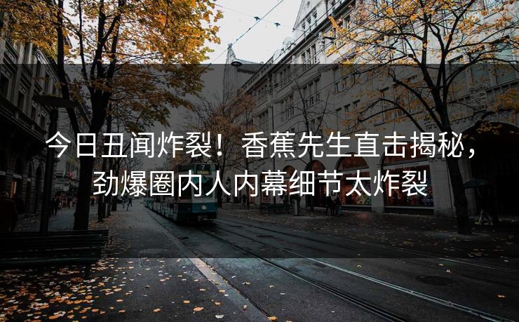 今日丑闻炸裂！香蕉先生直击揭秘，劲爆圈内人内幕细节太炸裂