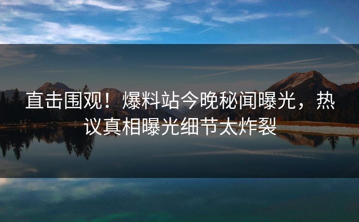 直击围观！爆料站今晚秘闻曝光，热议真相曝光细节太炸裂