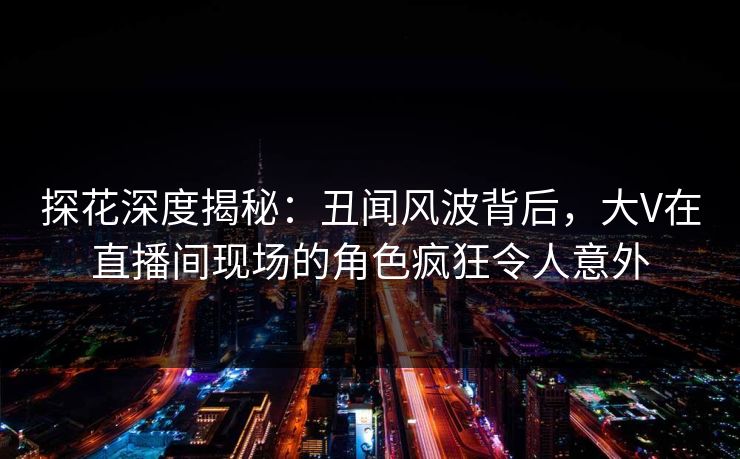 探花深度揭秘：丑闻风波背后，大V在直播间现场的角色疯狂令人意外