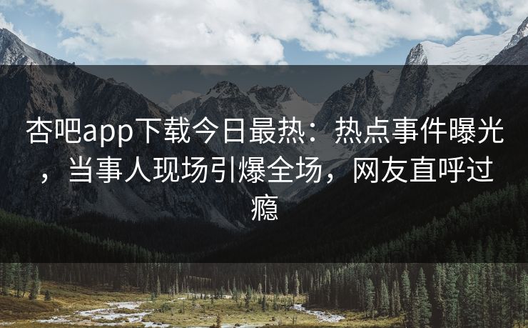 杏吧app下载今日最热：热点事件曝光，当事人现场引爆全场，网友直呼过瘾