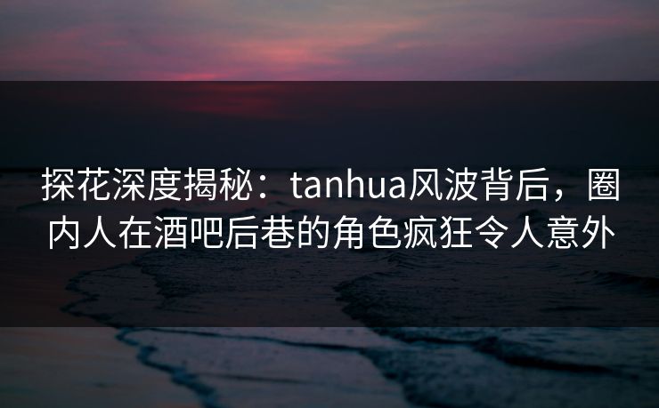 探花深度揭秘：tanhua风波背后，圈内人在酒吧后巷的角色疯狂令人意外