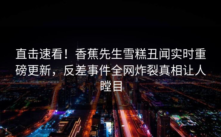 直击速看！香蕉先生雪糕丑闻实时重磅更新，反差事件全网炸裂真相让人瞠目
