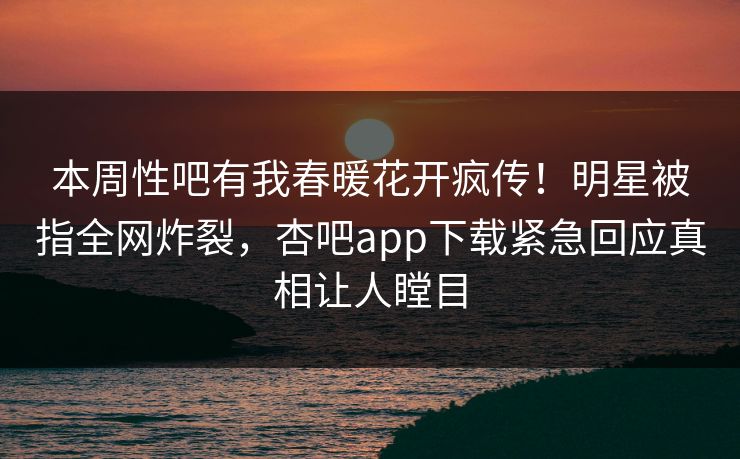本周性吧有我春暖花开疯传！明星被指全网炸裂，杏吧app下载紧急回应真相让人瞠目