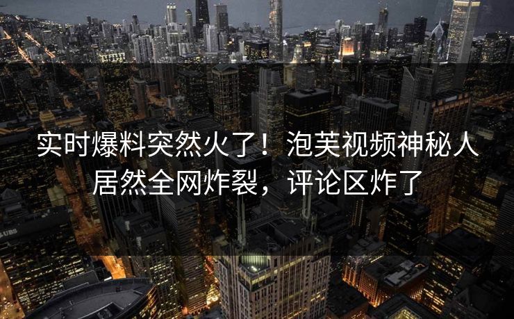 实时爆料突然火了！泡芙视频神秘人居然全网炸裂，评论区炸了