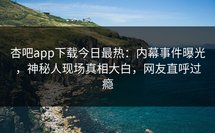 杏吧app下载今日最热：内幕事件曝光，神秘人现场真相大白，网友直呼过瘾