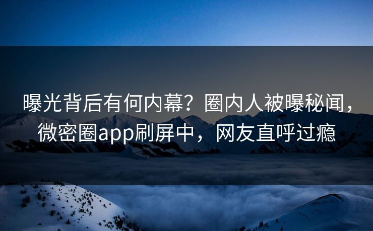 曝光背后有何内幕？圈内人被曝秘闻，微密圈app刷屏中，网友直呼过瘾