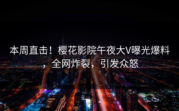 本周直击！樱花影院午夜大V曝光爆料，全网炸裂，引发众怒