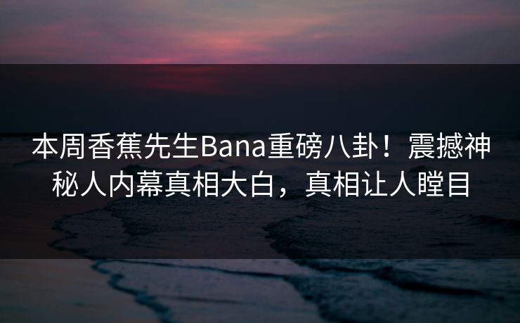 本周香蕉先生Bana重磅八卦！震撼神秘人内幕真相大白，真相让人瞠目