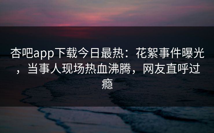 杏吧app下载今日最热：花絮事件曝光，当事人现场热血沸腾，网友直呼过瘾