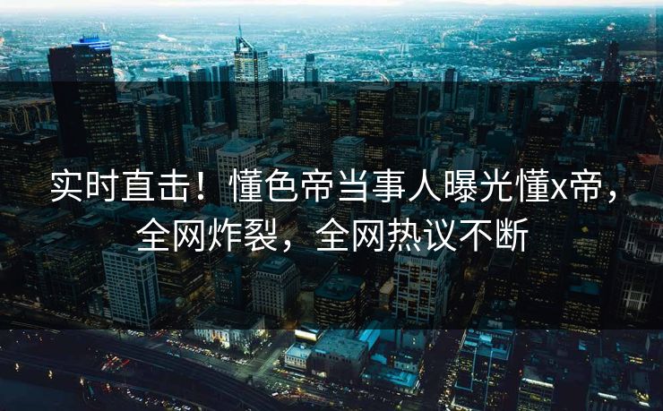 实时直击！懂色帝当事人曝光懂x帝，全网炸裂，全网热议不断