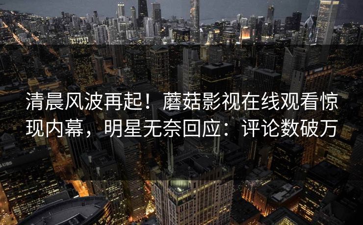 清晨风波再起！蘑菇影视在线观看惊现内幕，明星无奈回应：评论数破万
