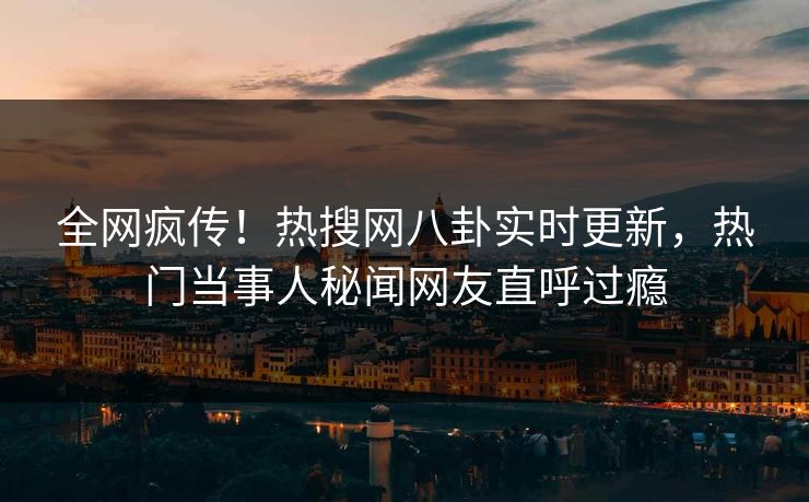 全网疯传！热搜网八卦实时更新，热门当事人秘闻网友直呼过瘾
