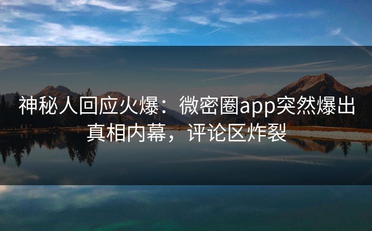 神秘人回应火爆：微密圈app突然爆出真相内幕，评论区炸裂