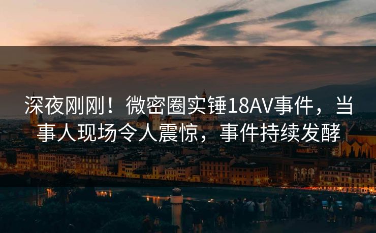 深夜刚刚！微密圈实锤18AV事件，当事人现场令人震惊，事件持续发酵