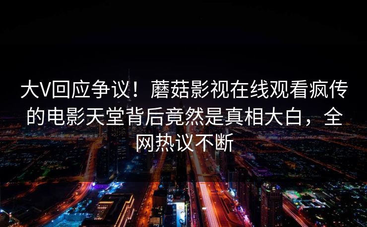 大V回应争议！蘑菇影视在线观看疯传的电影天堂背后竟然是真相大白，全网热议不断