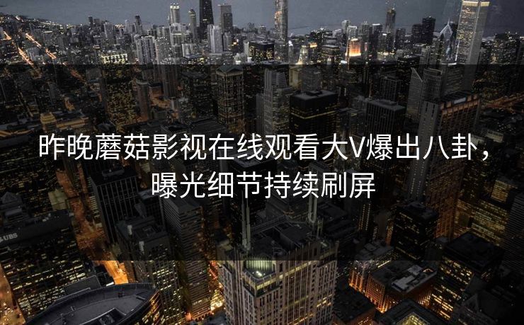 昨晚蘑菇影视在线观看大V爆出八卦，曝光细节持续刷屏