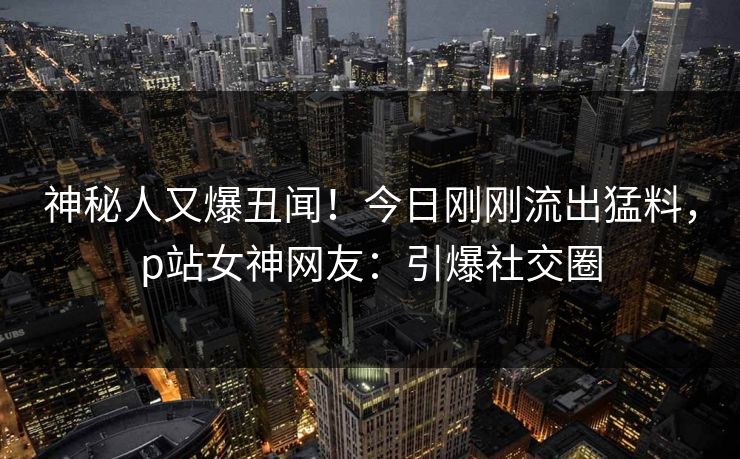 神秘人又爆丑闻！今日刚刚流出猛料，p站女神网友：引爆社交圈