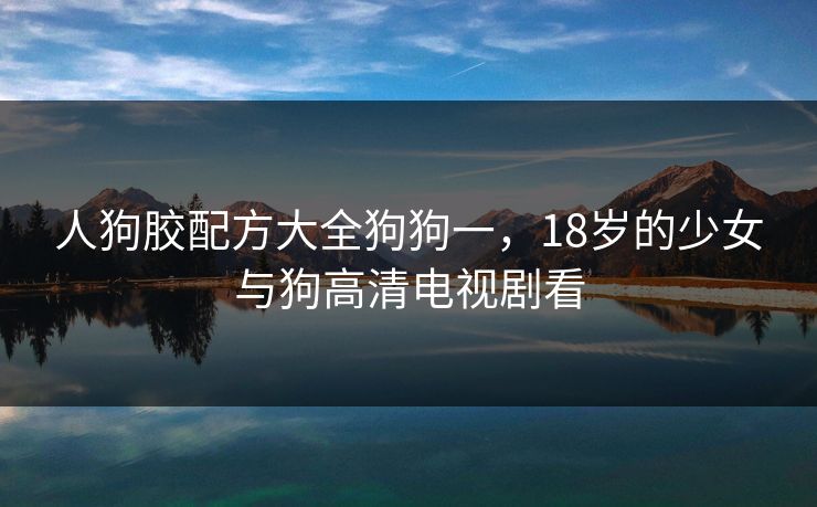 人狗胶配方大全狗狗一,18岁的少女与狗高清电视剧看 人狗胶配方大全狗狗一,18岁的少女与狗高清电视剧看