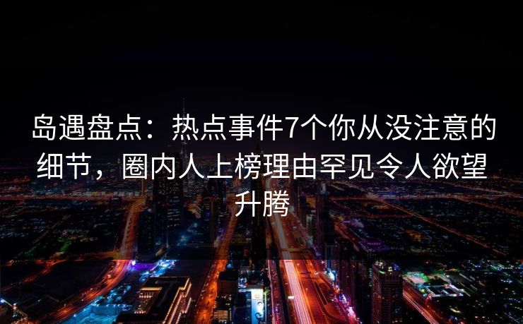 岛遇盘点：热点事件7个你从没注意的细节，圈内人上榜理由罕见令人欲望升腾