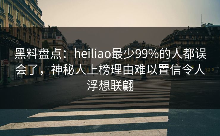 黑料盘点：heiliao最少99%的人都误会了，神秘人上榜理由难以置信令人浮想联翩