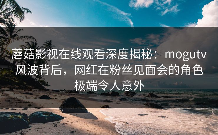 蘑菇影视在线观看深度揭秘:mogutv风波背后,网红在粉丝见面会的角色极端令人意外 蘑菇影视在线观看深度揭秘:mogutv风波背后,网红在粉丝见面会的角色极端令人意外