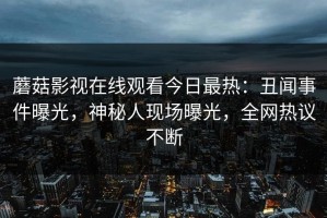 蘑菇影视在线观看今日最热：丑闻事件曝光，神秘人现场曝光，全网热议不断