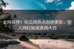 全网疯传！吃瓜网热点刚刚更新，惊人网红秘闻真相大白