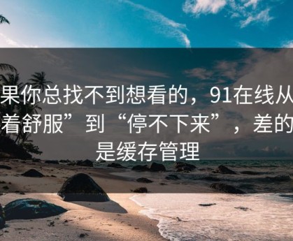 如果你总找不到想看的，91在线从“看着舒服”到“停不下来”，差的就是缓存管理