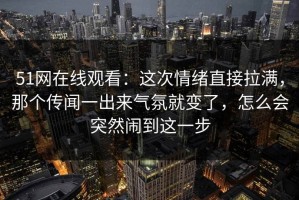 51网在线观看：这次情绪直接拉满，那个传闻一出来气氛就变了，怎么会突然闹到这一步