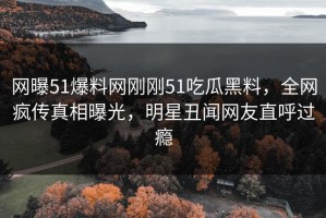 网曝51爆料网刚刚51吃瓜黑料，全网疯传真相曝光，明星丑闻网友直呼过瘾