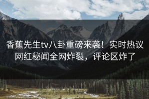 香蕉先生tv八卦重磅来袭！实时热议网红秘闻全网炸裂，评论区炸了