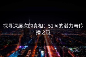 探寻深层次的真相：51网的潜力与传播之谜