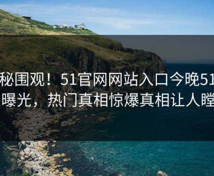 探秘围观！51官网网站入口今晚51动漫曝光，热门真相惊爆真相让人瞠目
