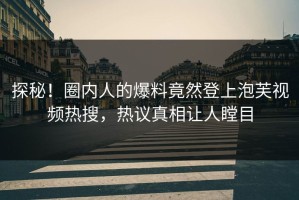 探秘！圈内人的爆料竟然登上泡芙视频热搜，热议真相让人瞠目