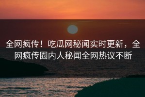 全网疯传！吃瓜网秘闻实时更新，全网疯传圈内人秘闻全网热议不断