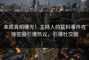 本周真相曝光！主持人的猛料事件在微密圈引爆热议，引爆社交圈