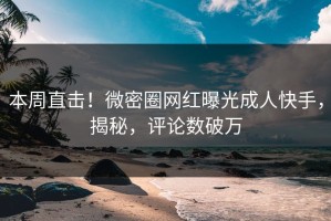 本周直击！微密圈网红曝光成人快手，揭秘，评论数破万