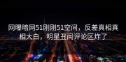 网曝暗网51刚刚51空间，反差真相真相大白，明星丑闻评论区炸了