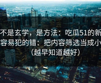 这不是玄学，是方法：吃瓜51的新手最容易犯的错：把内容筛选当成小事（越早知道越好）