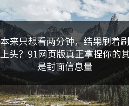 我本来只想看两分钟，结果刷着刷着就上头？91网页版真正拿捏你的其实是封面信息量