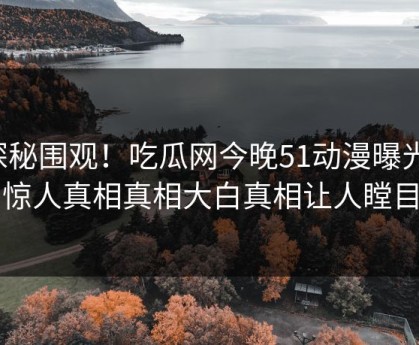 探秘围观！吃瓜网今晚51动漫曝光，惊人真相真相大白真相让人瞠目