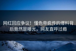 网红回应争议！懂色帝疯传的爆料背后竟然是曝光，网友直呼过瘾