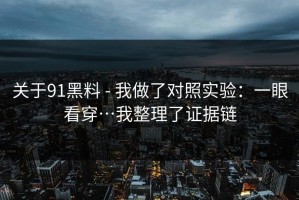 关于91黑料 - 我做了对照实验：一眼看穿…我整理了证据链