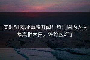 实时51网址重磅丑闻！热门圈内人内幕真相大白，评论区炸了