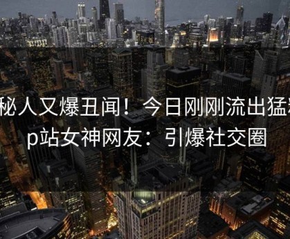 神秘人又爆丑闻！今日刚刚流出猛料，p站女神网友：引爆社交圈