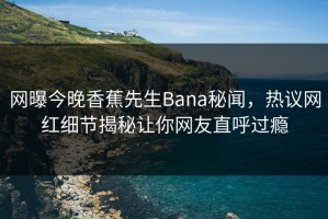 网曝今晚香蕉先生Bana秘闻，热议网红细节揭秘让你网友直呼过瘾