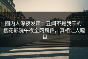 圈内人深夜发声：丑闻不是我干的！樱花影院午夜全网疯传，真相让人瞠目