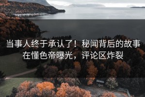 当事人终于承认了！秘闻背后的故事在懂色帝曝光，评论区炸裂