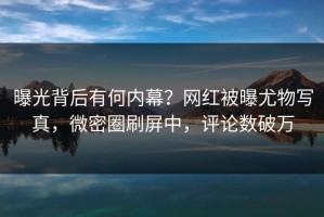 曝光背后有何内幕？网红被曝尤物写真，微密圈刷屏中，评论数破万